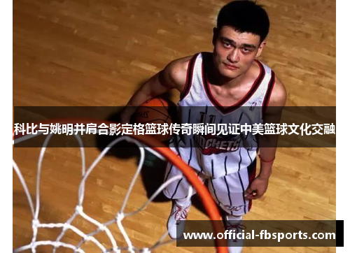 科比与姚明并肩合影定格篮球传奇瞬间见证中美篮球文化交融