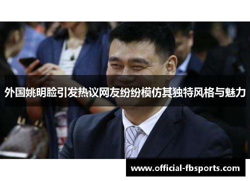 外国姚明脸引发热议网友纷纷模仿其独特风格与魅力