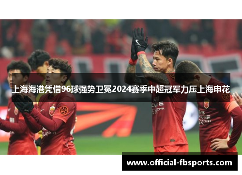 上海海港凭借96球强势卫冕2024赛季中超冠军力压上海申花