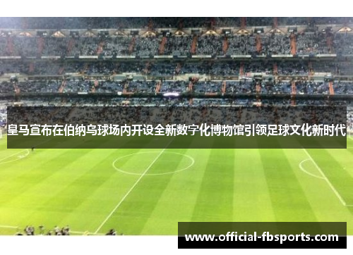 皇马宣布在伯纳乌球场内开设全新数字化博物馆引领足球文化新时代